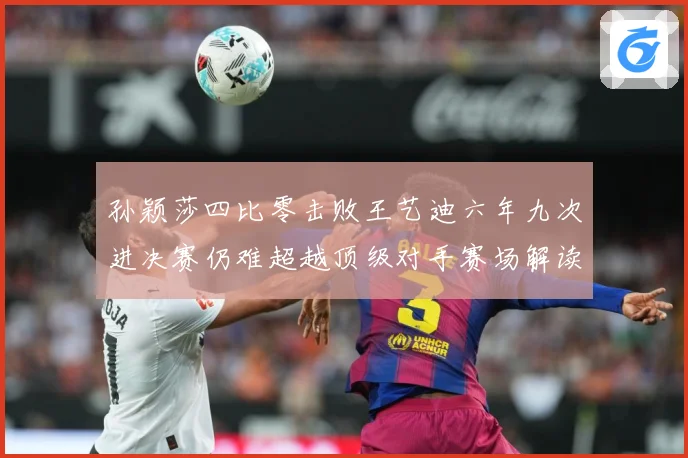 孙颖莎四比零击败王艺迪六年九次进决赛仍难超越顶级对手赛场解读-深度解析