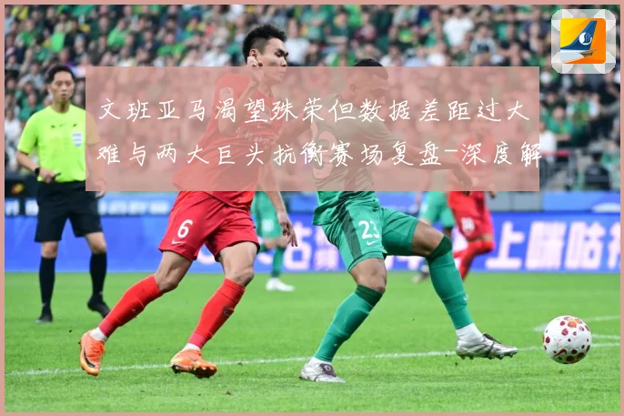 文班亚马渴望殊荣但数据差距过大难与两大巨头抗衡赛场复盘-深度解析
