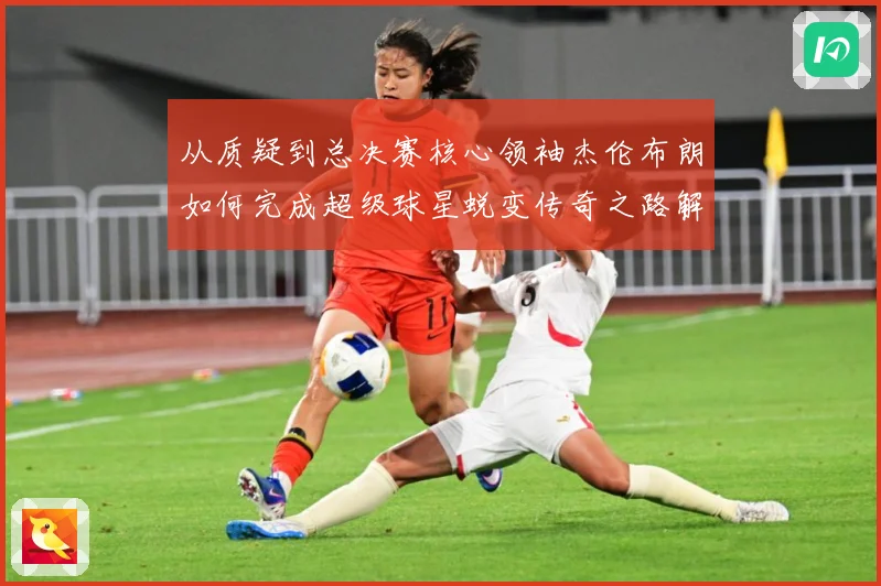 从质疑到总决赛核心领袖杰伦布朗如何完成超级球星蜕变传奇之路解析-深度解析