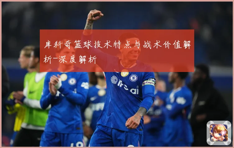 库科奇篮球技术特点与战术价值解析-深度解析