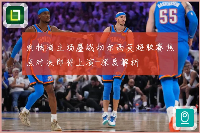 利物浦主场鏖战切尔西英超联赛焦点对决即将上演-深度解析