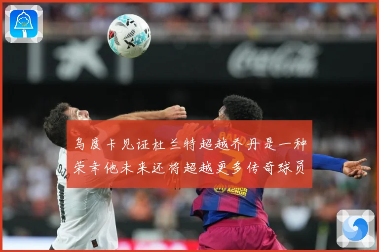 乌度卡见证杜兰特超越乔丹是一种荣幸他未来还将超越更多传奇球员赛场复盘-深度解析