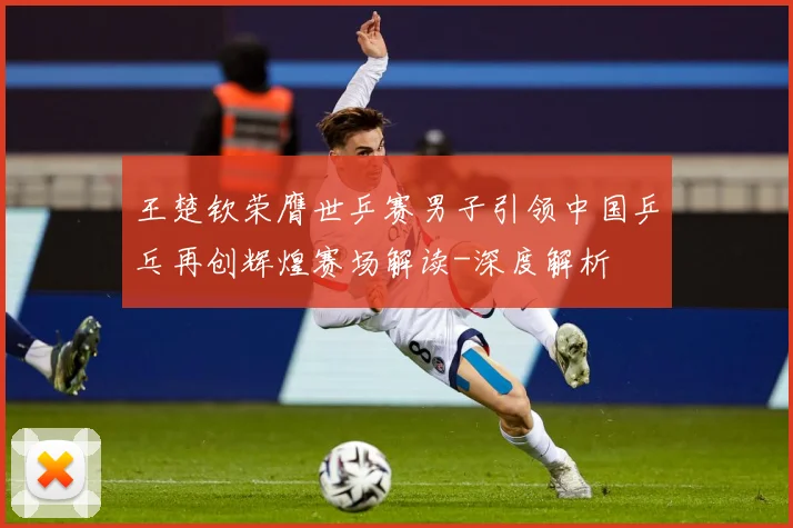 王楚钦荣膺世乒赛男子引领中国乒乓再创辉煌赛场解读-深度解析
