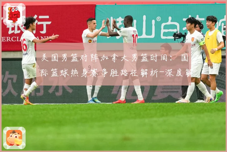 美国男篮对阵加拿大男篮时间：国际篮球热身赛争胜路径解析-深度解析