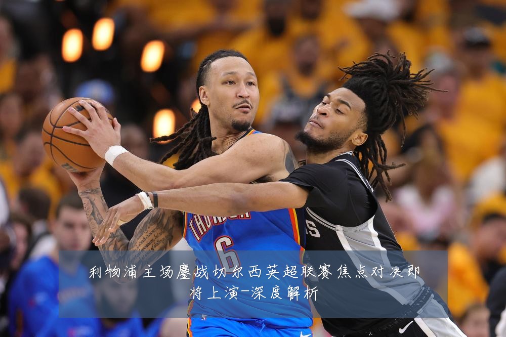 利物浦主场鏖战切尔西英超联赛焦点对决即将上演-深度解析