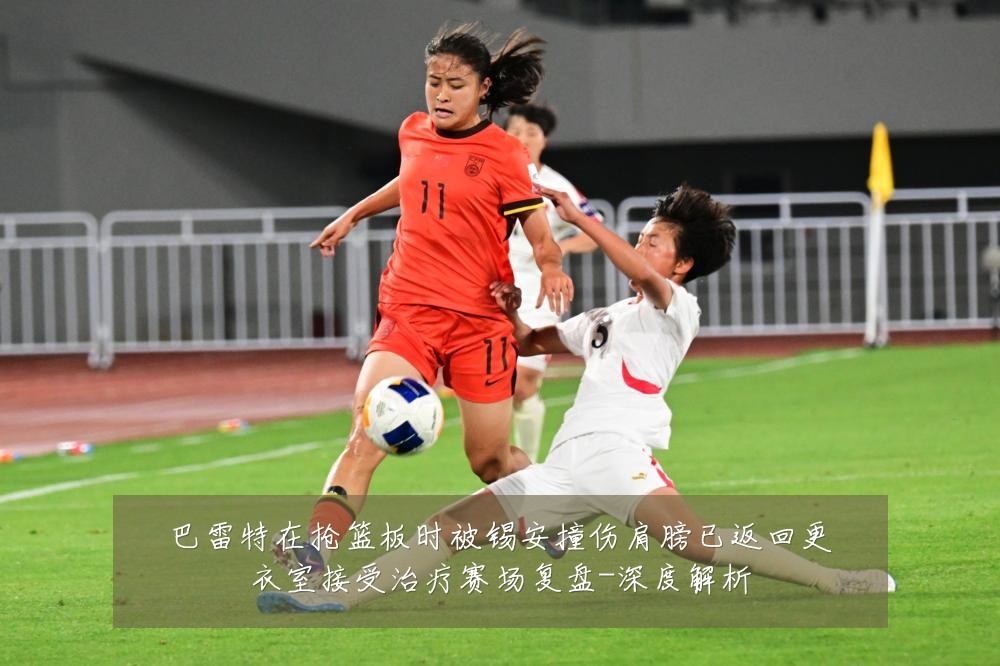 巴雷特在抢篮板时被锡安撞伤肩膀已返回更衣室接受治疗赛场复盘-深度解析