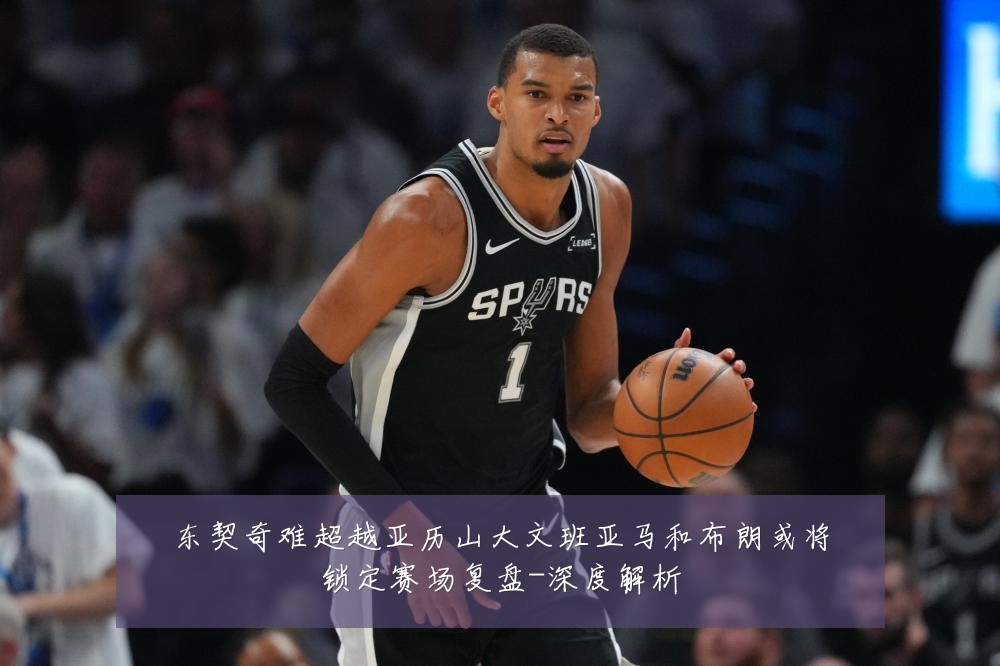 东契奇难超越亚历山大文班亚马和布朗或将锁定赛场复盘-深度解析